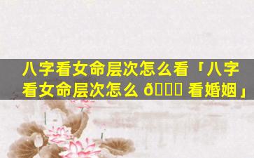 八字看女命层次怎么看「八字看女命层次怎么 🐞 看婚姻」